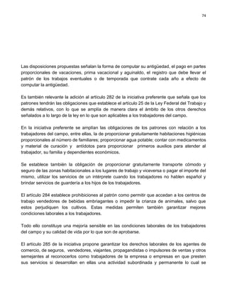 74




Las disposiciones propuestas señalan la forma de computar su antigüedad, el pago en partes
proporcionales de vacaciones, prima vacacional y aguinaldo, el registro que debe llevar el
patrón de los trabajos eventuales o de temporada que contrate cada año a efecto de
computar la antigüedad.

Es también relevante la adición al artículo 282 de la iniciativa preferente que señala que los
patrones tendrán las obligaciones que establece el artículo 25 de la Ley Federal del Trabajo y
demás relativos, con lo que se amplía de manera clara el ámbito de los otros derechos
señalados a lo largo de la ley en lo que son aplicables a los trabajadores del campo.

En la iniciativa preferente se amplían las obligaciones de los patrones con relación a los
trabajadores del campo, entre ellas, la de proporcionar gratuitamente habitaciones higiénicas
proporcionales al número de familiares; proporcionar agua potable; contar con medicamentos
y material de curación y antídotos para proporcionar primeros auxilios para atender al
trabajador, su familia y dependientes económicos.

Se establece también la obligación de proporcionar gratuitamente transporte cómodo y
seguro de las zonas habitacionales a los lugares de trabajo y viceversa o pagar el importe del
mismo, utilizar los servicios de un intérprete cuando los trabajadores no hablen español y
brindar servicios de guardería a los hijos de los trabajadores.

El artículo 284 establece prohibiciones al patrón como permitir que accedan a los centros de
trabajo vendedores de bebidas embriagantes o impedir la crianza de animales, salvo que
estos perjudiquen los cultivos. Estas medidas permiten también garantizar mejores
condiciones laborales a los trabajadores.

Todo ello constituye una mejoría sensible en las condiciones laborales de los trabajadores
del campo y su calidad de vida por lo que son de aprobarse.

El artículo 285 de la iniciativa propone garantizar los derechos laborales de los agentes de
comercio, de seguros, vendedores, viajantes, propagandistas o impulsores de ventas y otros
semejantes al reconocerlos como trabajadores de la empresa o empresas en que presten
sus servicios si desarrollan en ellas una actividad subordinada y permanente lo cual se
 