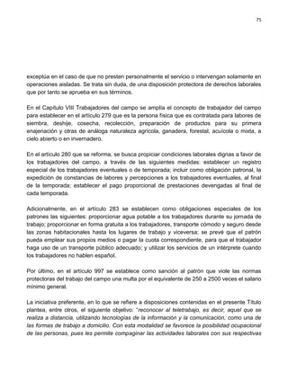 75




exceptúa en el caso de que no presten personalmente el servicio o intervengan solamente en
operaciones aisladas. Se trata sin duda, de una disposición protectora de derechos laborales
que por tanto se aprueba en sus términos.

En el Capítulo VIII Trabajadores del campo se amplía el concepto de trabajador del campo
para establecer en el artículo 279 que es la persona física que es contratada para labores de
siembra, deshije, cosecha, recolección, preparación de productos para su primera
enajenación y otras de análoga naturaleza agrícola, ganadera, forestal, acuícola o mixta, a
cielo abierto o en invernadero.

En el artículo 280 que se reforma, se busca propiciar condiciones laborales dignas a favor de
los trabajadores del campo, a través de las siguientes medidas: establecer un registro
especial de los trabajadores eventuales o de temporada; incluir como obligación patronal, la
expedición de constancias de labores y percepciones a los trabajadores eventuales, al final
de la temporada; establecer el pago proporcional de prestaciones devengadas al final de
cada temporada.

Adicionalmente, en el artículo 283 se establecen como obligaciones especiales de los
patrones las siguientes: proporcionar agua potable a los trabajadores durante su jornada de
trabajo; proporcionar en forma gratuita a los trabajadores, transporte cómodo y seguro desde
las zonas habitacionales hasta los lugares de trabajo y viceversa; se prevé que el patrón
pueda emplear sus propios medios o pagar la cuota correspondiente, para que el trabajador
haga uso de un transporte público adecuado; y utilizar los servicios de un intérprete cuando
los trabajadores no hablen español.

Por último, en el artículo 997 se establece como sanción al patrón que viole las normas
protectoras del trabajo del campo una multa por el equivalente de 250 a 2500 veces el salario
mínimo general.

La iniciativa preferente, en lo que se refiere a disposiciones contenidas en el presente Título
plantea, entre otros, el siguiente objetivo: “reconocer al teletrabajo, es decir, aquel que se
realiza a distancia, utilizando tecnologías de la información y la comunicación, como una de
las formas de trabajo a domicilio. Con esta modalidad se favorece la posibilidad ocupacional
de las personas, pues les permite compaginar las actividades laborales con sus respectivas
 