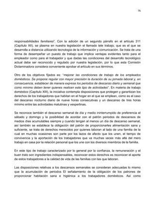 76




responsabilidades familiares”. Con la adición de un segundo párrafo en el artículo 311
(Capítulo XII), se plasma en nuestra legislación el llamado tele trabajo, que es el que se
desarrolla a distancia utilizando tecnología de la información y comunicación. Se trata de una
forma de desempeñar un puesto de trabajo que implica ventajas evidentes tanto para el
empleador como para el trabajador y que dadas las condiciones del desarrollo tecnológico
actual debe ser reconocido y regulado por nuestra legislación, por lo que esta Comisión
Dictaminadora considera conveniente aprobar el artículo en sus términos.

Otro de los objetivos fijados es: “mejorar las condiciones de trabajo de los empleados
domésticos. Se propone regular con mayor precisión la duración de su jornada laboral y, en
consecuencia, establecer de manera expresa los periodos de descanso diario y semanal que
como mínimo deben tener quienes realicen este tipo de actividades”. En materia de trabajo
doméstico (Capítulo XIII), la iniciativa contempla disposiciones que protegen y garantizan los
derechos de los trabajadores que habitan en el hogar en el que se emplean, como es el caso
del descanso nocturno diario de nueve horas consecutivas y un descanso de tres horas
mínimo entre las actividades matutinas y vespertinas.

Se reconoce también el descanso semanal de día y medio ininterrumpido de preferencia el
sábado y domingo y la posibilidad de acordar con el patrón periodos de descansos de
medios días acumulables siempre y cuando tengan al menos un día de descanso semanal,
así también se establece la obligación del patrón de proporcionarles alimentación sana y
suficiente, se trata de derechos merecidos por quienes laboran al lado de una familia de la
cual en muchas ocasiones son parte por los lazos de afecto que los unen, el tiempo de
convivencia y la aportación de los trabajadores que va muchas veces más allá del mero
trabajo en casa por la relación personal que los une con los diversos miembros de la familia.

En este tipo de trabajo caracterizado por lo general por la confianza, la remuneración y el
buen trato son ingredientes indispensables, reconocer estos derechos es reconocer el aporte
de estos trabajadores a la calidad de vida de las familias con las que laboran.

Las disposiciones relativas a los descansos semanales se consideran adecuadas lo mismo
que la acumulación de periodos El señalamiento de la obligación de los patrones de
proporcionar habitación sana e higiénica a los trabajadores domésticos. Así como
 