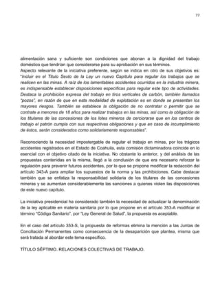 77




alimentación sana y suficiente son condiciones que abonan a la dignidad del trabajo
doméstico que tendrían que considerarse para su aprobación en sus términos.
Aspecto relevante de la iniciativa preferente, según se indica en otro de sus objetivos es:
“Incluir en el Titulo Sexto de la Ley un nuevo Capítulo para regular los trabajos que se
realicen en las minas. A raíz de los lamentables accidentes ocurridos en la industria minera,
es indispensable establecer disposiciones específicas para regular este tipo de actividades.
Destaca la prohibición expresa del trabajo en tiros verticales de carbón, también llamados
“pozos”, en razón de que en esta modalidad de explotación es en donde se presentan los
mayores riesgos. También se establece la obligación de no contratar o permitir que se
contrate a menores de 18 años para realizar trabajos en las minas, así como la obligación de
los titulares de las concesiones de los lotes mineros de cerciorarse que en los centros de
trabajo el patrón cumpla con sus respectivas obligaciones y que en caso de incumplimiento
de éstos, serán considerados como solidariamente responsables”.

Reconociendo la necesidad impostergable de regular el trabajo en minas, por los trágicos
accidentes registrados en el Estado de Coahuila, esta comisión dictaminadora coincide en lo
esencial con el objetivo citado de la iniciativa. No obstante lo anterior, y del análisis de las
propuestas contenidas en la misma, llegó a la conclusión de que era necesario reforzar la
regulación para prevenir futuros accidentes, por lo que se propone modificar la redacción del
artículo 343-A para ampliar los supuestos de la norma y las prohibiciones. Cabe destacar
también que se enfatiza la responsabilidad solidaria de los titulares de las concesiones
mineras y se aumentan considerablemente las sanciones a quienes violen las disposiciones
de este nuevo capítulo.

La iniciativa presidencial ha considerado también la necesidad de actualizar la denominación
de la ley aplicable en materia sanitaria por lo que propone en el artículo 353-A modificar el
término “Código Sanitario”, por “Ley General de Salud”, la propuesta es aceptable.

En el caso del artículo 353-S, la propuesta de reformas elimina la mención a las Juntas de
Conciliación Permanentes como consecuencia de la desaparición que plantea, misma que
será tratada al abordar este tema específico.

TÍTULO SÉPTIMO. RELACIONES COLECTIVAS DE TRABAJO.
 