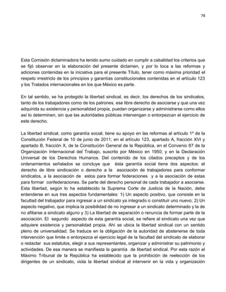 78




Esta Comisión dictaminadora ha tenido sumo cuidado en cumplir a cabalidad los criterios que
se fijó observar en la elaboración del presente dictamen, y por lo toca a las reformas y
adiciones contenidas en la iniciativa para el presente Título, tener como máxima prioridad el
respeto irrestricto de los principios y garantías constitucionales contenidas en el artículo 123
y los Tratados internacionales en los que México es parte.

En tal sentido, se ha protegido la libertad sindical, es decir, los derechos de los sindicatos,
tanto de los trabajadores como de los patrones, ese libre derecho de asociarse y que una vez
adquirida su existencia y personalidad propia, puedan organizarse y administrarse como ellos
así lo determinen, sin que las autoridades públicas intervengan o entorpezcan el ejercicio de
este derecho.

La libertad sindical, como garantía social, tiene su apoyo en las reformas al artículo 1º de la
Constitución Federal de 10 de junio de 2011; en el artículo 123, apartado A, fracción XVI y
apartado B, fracción X, de la Constitución General de la República, en el Convenio 87 de la
Organización Internacional del Trabajo, suscrito por México en 1950; y en la Declaración
Universal de los Derechos Humanos. Del contenido de los citados preceptos y de los
ordenamientos señalados se concluye que ésta garantía social tiene dos aspectos: el
derecho de libre sindicación o derecho a la asociación de trabajadores para conformar
sindicatos, a la asociación de estos para formar federaciones y a la asociación de estas
para formar confederaciones. Se parte del derecho personal de cada trabajador a asociarse.
Esta libertad, según lo ha establecido la Suprema Corte de Justicia de la Nación, debe
entenderse en sus tres aspectos fundamentales: 1) Un aspecto positivo, que consiste en la
facultad del trabajador para ingresar a un sindicato ya integrado o constituir uno nuevo; 2) Un
aspecto negativo, que implica la posibilidad de no ingresar a un sindicato determinado y la de
no afiliarse a sindicato alguno y 3) La libertad de separación o renuncia de formar parte de la
asociación. El segundo aspecto de esta garantía social, se refiere al sindicato una vez que
adquiere existencia y personalidad propia. Ahí se ubica la libertad sindical con un sentido
pleno de universalidad. Se traduce en la obligación de la autoridad de abstenerse de toda
intervención que limite o entorpezca el ejercicio legal de la facultad del sindicato de elaborar
o redactar sus estatutos, elegir a sus representantes, organizar y administrar su patrimonio y
actividades. De esa manera se manifiesta la garantía de libertad sindical. Por esta razón el
Máximo Tribunal de la República ha establecido que la prohibición de reelección de los
dirigentes de un sindicato, viola la libertad sindical al intervenir en la vida y organización
 