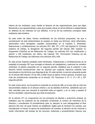 79




interna de los sindicatos, pues impide el derecho de las organizaciones para que elijan
libremente a sus representantes y para que puedan actuar en forma efectiva e independiente
en defensa de los intereses de sus afiliados. A la luz de los anteriores conceptos debe
analizarse esta iniciativa.

En este orden de ideas, hemos considerado de los artículos propuestos, los que a
consideración de esta dictaminadora se aceptan en todos sus términos, tanto reformados,
adicionados como derogados, aquellos comprendidos en el Capítulo II, Sindicatos,
federaciones y confederaciones, los artículos 357, 366, 371 y 377; del Capítulo III, Contrato
colectivo de trabajo, la derogación del segundo párrafo del artículo 395; Capítulo VI,
Suspensión Colectiva de las Relaciones de Trabajo, los artículos 427 con modificación y
adición y 430 modificado, por último, del Capítulo VIII, Terminación Colectiva de las
Relaciones de Trabajo, las adiciones a los artículos 435 y 439.

En este primer Capítulo señalado sobre Sindicatos, Federaciones y Confederaciones se ha
aceptado el precepto 357 que consagra el derecho de trabajadores y patrones de constituir
sindicatos, la adición propuesta con un segundo párrafo, establece que la violación a ese
derecho tendrá consecuencias, esto es, expresa que cualquier injerencia indebida será
sancionada en los términos que disponga la ley. En este sentido, la sanción propuesta queda
en el artículo 994 fracción VII de 250 a 2500 veces el salario mínimo general, al patrón que
viole las prohibiciones contenidas en el artículo 133, fracciones II, IV, V, VI y VII, y 357
segundo párrafo.

En este mismo tenor, se encuentra lo contenido en el artículo 366, en el que solo se citan los
documentales citados en el artículo anterior y se da claridad al término, señalando que son
días naturales para que resuelva la autoridad sobre el registro, y en su caso y pasado el
término señalado, requerirle para que dicte la resolución.

En el artículo 371 en congruencia con los principios de libertad y autonomía sindical, se
establece que los estatutos de los sindicatos contendrán el número de miembros de la
directiva y considerarán el procedimiento para su elección el cual salvaguardará el libre
ejercicio del voto; de igual manera se establecen reglas para la rendición de cuentas, que
considerarán al menos: la época de presentación de cuentas; el derecho de las minorías a
recibir información del manejo de los recursos; instancias y procedimientos internos que
 