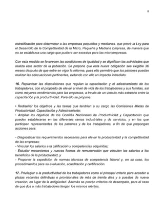 8




estratificación para determinar a las empresas pequeñas y medianas, que prevé la Ley para
el Desarrollo de la Competitividad de la Micro, Pequeña y Mediana Empresa, de manera que
no se establezca una carga que pudiera ser excesiva para las microempresas.

Con esta medida se favorecen las condiciones de igualdad y se dignifican las actividades que
realiza este sector de la población. Se propone que esta nueva obligación sea exigible 36
meses después de que entre en vigor la reforma, pues ello permitirá que los patrones puedan
realizar las adecuaciones pertinentes, evitando con ello un impacto inmediato.

16. Replantear las disposiciones que regulan la capacitación y el adiestramiento de los
trabajadores, con el propósito de elevar el nivel de vida de los trabajadores y sus familias, así
como mayores rendimientos para las empresas, a través de un vínculo más estrecho entre la
capacitación y la productividad. Para ello se propone:

• Rediseñar los objetivos y las tareas que tendrían a su cargo las Comisiones Mixtas de
Productividad, Capacitación y Adiestramiento;
• Ampliar los objetivos de los Comités Nacionales de Productividad y Capacitación que
pueden establecerse en las diferentes ramas industriales y de servicios, y en los que
participan representantes de los patrones y de los trabajadores, a fin de que propongan
acciones para:

- Diagnosticar los requerimientos necesarios para elevar la productividad y la competitividad
de las empresas;
- Vincular los salarios a la calificación y competencias adquiridas;
- Estudiar mecanismos y nuevas formas de remuneración que vinculen los salarios a los
beneficios de la productividad, y
- Proponer la expedición de normas técnicas de competencia laboral y, en su caso, los
procedimientos para su evaluación, acreditación y certificación.

17. Privilegiar a la productividad de los trabajadores como el principal criterio para acceder a
plazas vacantes definitivas o provisionales de más de treinta días y a puestos de nueva
creación, en lugar de la antigüedad. Además se prevén criterios de desempate, para el caso
de que dos o más trabajadores tengan los mismos méritos.
 