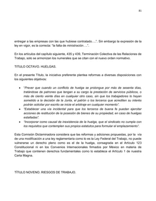 81




entregar a las empresas con las que hubiese contratado….”. Sin embargo la expresión de la
ley en vigor, es la correcta: “la falta de ministración….”.

En los artículos del capítulo siguiente, 435 y 439, Terminación Colectiva de las Relaciones de
Trabajo, solo se armonizan los numerales que se citan con el nuevo orden normativo.

TITULO OCTAVO. HUELGAS.

En el presente Título, la iniciativa preferente plantea reformas a diversas disposiciones con
los siguientes objetivos:

      “Prever que cuando un conflicto de huelga se prolongue por más de sesenta días,
      tratándose de patrones que tengan a su cargo la prestación de servicios públicos, o
      más de ciento veinte días en cualquier otro caso, sin que los trabajadores lo hayan
      sometido a la decisión de la Junta, el patrón o los terceros que acrediten su interés
      podrán solicitar por escrito se inicie el arbitraje en cualquier momento”.
      “Establecer una vía incidental para que los terceros de buena fe puedan ejercitar
      acciones de restitución de la posesión de bienes de su propiedad, en caso de huelgas
      estalladas”.
      “Incorporar como causal de inexistencia de la huelga, que el sindicato no cumpla con
      los requisitos que contemplen sus propios estatutos para formular el emplazamiento”.

Esta Comisión Dictaminadora considera que las reformas y adiciones propuestas, por la vía
de una modificación a una ley reglamentaria como lo es la Ley Federal del Trabajo, no puede
vulnerarse un derecho pleno como es el de la huelga, consagrada en el Artículo 123
Constitucional ni en los Convenios Internacionales firmados por México en materia de
Trabajo que contienen derechos fundamentales como lo establece el Artículo 1 de nuestra
Carta Magna.




TÍTULO NOVENO. RIESGOS DE TRABAJO.
 