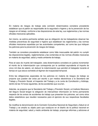 82




En materia de riesgos de trabajo esta comisión dictaminadora considera procedente
establecer que el patrón es responsable de la seguridad e higiene y de la prevención de los
riesgos en el trabajo, conforme a las disposiciones de esta ley, sus reglamentos y las normas
oficiales mexicanas aplicables.

Así mismo, se estima pertinente señalar que es obligación de los trabajadores observar las
medidas preventivas de seguridad e higiene que establecen los reglamentos y las normas
oficiales mexicanas expedidas por las autoridades competentes, así como las que indiquen
los patrones para la prevención de riesgos de trabajo.

También se considera procedente establecer como falta inexcusable del patrón no cumplir
las disposiciones legales, reglamentarias y las contenidas en las normas oficiales mexicanas
en materia de seguridad, salud y medio ambiente de trabajo.

Para el caso de muerte del trabajador, esta dictaminadora considera en justicia incrementar
el monto de la indemnización que corresponda por la cantidad equivalente al importe de
cinco mil días de salario, sin deducir la indemnización que percibió el trabajador durante el
tiempo en que estuvo sometido al régimen de incapacidad temporal.

Entre las obligaciones especiales de los patrones en materia de riesgos de trabajo se
propone que puedan dar aviso por escrito o por medios electrónicos a la Secretaría del
Trabajo y Previsión Social, al Inspector del Trabajo y a la Junta de Conciliación y Arbitraje,
dentro de las 72 horas siguientes, de los accidentes que ocurran.

Además, se propone que la Secretaría del Trabajo y Previsión Social y el Instituto Mexicano
del Seguro Social tengan la obligación de intercambiar información en forma permanente
respecto de los avisos de accidentes de trabajo que presenten los patrones, así como otros
datos estadísticos que resulten necesarios para el ejercicio de sus respectivas facultades
legales.

Se modifica la denominación de la Comisión Consultiva Nacional de Seguridad y Salud en el
Trabajo y se amplía su objeto para que coadyuve en el diseño de la política nacional en
materia de seguridad, salud y medio ambiente de trabajo, proponga reformas y adiciones al
 