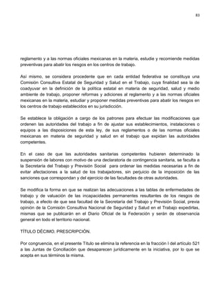 83




reglamento y a las normas oficiales mexicanas en la materia, estudie y recomiende medidas
preventivas para abatir los riesgos en los centros de trabajo.

Así mismo, se considera procedente que en cada entidad federativa se constituya una
Comisión Consultiva Estatal de Seguridad y Salud en el Trabajo, cuya finalidad sea la de
coadyuvar en la definición de la política estatal en materia de seguridad, salud y medio
ambiente de trabajo, proponer reformas y adiciones al reglamento y a las normas oficiales
mexicanas en la materia, estudiar y proponer medidas preventivas para abatir los riesgos en
los centros de trabajo establecidos en su jurisdicción.

Se establece la obligación a cargo de los patrones para efectuar las modificaciones que
ordenen las autoridades del trabajo a fin de ajustar sus establecimientos, instalaciones o
equipos a las disposiciones de esta ley, de sus reglamentos o de las normas oficiales
mexicanas en materia de seguridad y salud en el trabajo que expidan las autoridades
competentes.

En el caso de que las autoridades sanitarias competentes hubieren determinado la
suspensión de labores con motivo de una declaratoria de contingencia sanitaria, se faculta a
la Secretaría del Trabajo y Previsión Social para ordenar las medidas necesarias a fin de
evitar afectaciones a la salud de los trabajadores, sin perjuicio de la imposición de las
sanciones que correspondan y del ejercicio de las facultades de otras autoridades.

Se modifica la forma en que se realizan las adecuaciones a las tablas de enfermedades de
trabajo y de valuación de las incapacidades permanentes resultantes de los riesgos de
trabajo, a efecto de que sea facultad de la Secretaría del Trabajo y Previsión Social, previa
opinión de la Comisión Consultiva Nacional de Seguridad y Salud en el Trabajo expedirlas,
mismas que se publicarán en el Diario Oficial de la Federación y serán de observancia
general en todo el territorio nacional.

TÍTULO DÉCIMO. PRESCRIPCIÓN.

Por congruencia, en el presente Título se elimina la referencia en la fracción I del artículo 521
a las Juntas de Conciliación que desaparecen jurídicamente en la iniciativa, por lo que se
acepta en sus términos la misma.
 