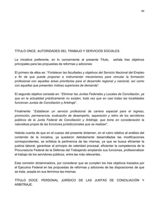 84




TÍTULO ONCE. AUTORIDADES DEL TRABAJO Y SERVICIOS SOCIALES.

La iniciativa preferente, en lo concerniente al presente Título,         señala tres objetivos
principales para las propuestas de reformas y adiciones:

El primero de ellos es: “Fortalecer las facultades y objetivos del Servicio Nacional del Empleo
a fin de que pueda proponer e instrumentar mecanismos para vincular la formación
profesional con aquellas áreas prioritarias para el desarrollo regional y nacional, así como
con aquellas que presenten índices superiores de demanda”.

El segundo objetivo consiste en: “Eliminar las Juntas Federales y Locales de Conciliación, ya
que en la actualidad prácticamente no existen, toda vez que en casi todas las localidades
funcionan Juntas de Conciliación y Arbitraje”.

Finalmente: “Establecer un servicio profesional de carrera especial para el ingreso,
promoción, permanencia, evaluación de desempeño, separación y retiro de los servidores
públicos de la Junta Federal de Conciliación y Arbitraje, que tome en consideración la
naturaleza propia de las funciones jurisdiccionales que se realizan”.

Habida cuenta de que en el cuerpo del presente dictamen, en el rubro relativo al análisis del
contenido de la iniciativa, ya quedaron debidamente desarrolladas las modificaciones
correspondientes, se enfatiza la pertinencia de las mismas, ya que se busca eficientar la
justicia laboral, garantizar el principio de celeridad procesal, eficientar la competencia de la
Procuraduría Federal de la Defensa del Trabajando ampliando sus funciones, profesionalizar
el trabajo de los servidores públicos, entre las más relevantes.

Esta comisión dictaminadora, por considerar que se cumplen los tres objetivos trazados por
el Ejecutivo Federal en las propuestas de reformas y adiciones de las disposiciones de que
se trata, acepta en sus términos las mismas.

TÍTULO DOCE. PERSONAL JURÍDICO DE LAS JUNTAS DE CONCILIACIÓN Y
ARBITRAJE.
 