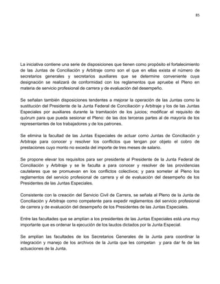 85




La iniciativa contiene una serie de disposiciones que tienen como propósito el fortalecimiento
de las Juntas de Conciliación y Arbitraje como son el que en ellas exista el número de
secretarios generales y secretarios auxiliares que se determine conveniente cuya
designación se realizará de conformidad con los reglamentos que apruebe el Pleno en
materia de servicio profesional de carrera y de evaluación del desempeño.

Se señalan también disposiciones tendentes a mejorar la operación de las Juntas como la
sustitución del Presidente de la Junta Federal de Conciliación y Arbitraje y los de las Juntas
Especiales por auxiliares durante la tramitación de los juicios; modificar el requisito de
quórum para que pueda sesionar el Pleno: de las dos terceras partes al de mayoría de los
representantes de los trabajadores y de los patrones.

Se elimina la facultad de las Juntas Especiales de actuar como Juntas de Conciliación y
Arbitraje para conocer y resolver los conflictos que tengan por objeto el cobro de
prestaciones cuyo monto no exceda del importe de tres meses de salario.

Se propone elevar los requisitos para ser presidente al Presidente de la Junta Federal de
Conciliación y Arbitraje y se le faculta a para conocer y resolver de las providencias
cautelares que se promuevan en los conflictos colectivos; y para someter al Pleno los
reglamentos del servicio profesional de carrera y el de evaluación del desempeño de los
Presidentes de las Juntas Especiales.

Consistente con la creación del Servicio Civil de Carrera, se señala al Pleno de la Junta de
Conciliación y Arbitraje como competente para expedir reglamentos del servicio profesional
de carrera y de evaluación del desempeño de los Presidentes de las Juntas Especiales.

Entre las facultades que se amplían a los presidentes de las Juntas Especiales está una muy
importante que es ordenar la ejecución de los laudos dictados por la Junta Especial.

Se amplían las facultades de los Secretarios Generales de la Junta para coordinar la
integración y manejo de los archivos de la Junta que les competan y para dar fe de las
actuaciones de la Junta.
 