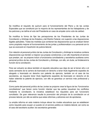 86




Se modifica el requisito de quórum para el funcionamiento del Pleno y de las Juntas
Especiales que se constituirá por la mayoría de los representantes de los trabajadores y de
los patrones y se define el voto del Presidente en caso de empate como voto de calidad.

Se modifica la forma de fijar las percepciones de los Presidentes de las Juntas de
Conciliación y Arbitraje de los Estados y del Distrito Federal, con sujeción a las disposiciones
legales aplicables. Todas las medidas que contienen las disposiciones que se analizan tienen
como propósito mejorar el funcionamiento de las juntas y profesionalizar a su personal con lo
que se avanzará en impartición de justicia laboral.

Con relación al personal jurídico de las Juntas de Conciliación y Arbitraje la iniciativa contiene
disposiciones que tienden a mejorar sus propias condiciones y con ello importante el servicio
que prestan, así se propone incluir a funcionarios conciliadores y secretarios auxiliares como
personal jurídico de las Juntas de Conciliación y Arbitraje, con ello, sin duda, se fortalecerá la
función de la conciliación.

Para ser actuario se eleva también el requisito educativa que deja de ser el tercer año o el
sexto semestre de la carrera de licenciado en derecho a tener título legalmente expedido de
abogado o licenciado en derecho con patente de ejercicio, también en el caso de los
secretarios, se requiere tener título legalmente expedido de licenciado en derecho al de
haber obtenido la patente de ejercicio, con ello se garantiza un servicio más profesional y
eficiente.

Como parte del personal jurídico de las Juntas se propone crear la figura de los “funcionarios
conciliadores” que tienen como función intentar que las partes resuelvan los conflictos
mediante la conciliación, la iniciativa establecen los requisitos para ser funcionario
conciliador. De gran relevancia resulta la promoción del principio de la conciliación en el
proceso laboral, por ello se estima que estas reformas y adiciones son de aprobarse.

La amplia reforma en esta materia incluye elevar los niveles educativos que se establecen
como requisito para ocupar un puesto en el servicio público en materia laboral, así como es
el caso del secretario auxiliar; los secretarios generales
 
