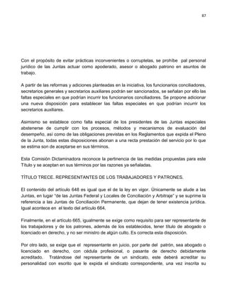 87




Con el propósito de evitar prácticas inconvenientes o corruptelas, se prohíbe pal personal
jurídico de las Juntas actuar como apoderado, asesor o abogado patrono en asuntos de
trabajo.

A partir de las reformas y adiciones planteadas en la iniciativa, los funcionarios conciliadores,
secretarios generales y secretarios auxiliares podrán ser sancionados, se señalan por ello las
faltas especiales en que podrían incurrir los funcionarios conciliadores. Se propone adicionar
una nueva disposición para establecer las faltas especiales en que podrían incurrir los
secretarios auxiliares.

Asimismo se establece como falta especial de los presidentes de las Juntas especiales
abstenerse de cumplir con los procesos, métodos y mecanismos de evaluación del
desempeño, así como de las obligaciones previstas en los Reglamentos que expida el Pleno
de la Junta, todas estas disposiciones abonan a una recta prestación del servicio por lo que
se estima son de aceptarse en sus términos.

Esta Comisión Dictaminadora reconoce la pertinencia de las medidas propuestas para este
Título y se aceptan en sus términos por las razones ya señaladas.

TÍTULO TRECE. REPRESENTANTES DE LOS TRABAJADORES Y PATRONES.

El contenido del artículo 648 es igual que el de la ley en vigor. Únicamente se alude a las
Juntas, en lugar “de las Juntas Federal y Locales de Conciliación y Arbitraje” y se suprime la
referencia a las Juntas de Conciliación Permanente, que dejan de tener existencia jurídica.
Igual acontece en el texto del artículo 664.

Finalmente, en el artículo 665, igualmente se exige como requisito para ser representante de
los trabajadores y de los patrones, además de los establecidos, tener título de abogado o
licenciado en derecho, y no ser ministro de algún culto. Es correcta esta disposición.

Por otro lado, se exige que el   representante en juicio, por parte del patrón, sea abogado o
licenciado en derecho, con        cédula profesional, o pasante de derecho debidamente
acreditado. Tratándose del       representante de un sindicato, este deberá acreditar su
personalidad con escrito que     le expida el sindicato correspondiente, una vez inscrita su
 