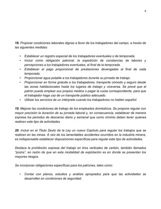 9




18. Propiciar condiciones laborales dignas a favor de los trabajadores del campo, a través de
las siguientes medidas:

   •   Establecer un registro especial de los trabajadores eventuales o de temporada.
   •   Incluir como obligación patronal, la expedición de constancias de labores y
       percepciones a los trabajadores eventuales, al final de la temporada.
   •   Establecer el pago proporcional de prestaciones devengadas al final de cada
       temporada.
   •   Proporcionar agua potable a los trabajadores durante su jornada de trabajo.
   •   Proporcionar en forma gratuita a los trabajadores, transporte cómodo y seguro desde
       las zonas habitacionales hasta los lugares de trabajo y viceversa. Se prevé que el
       patrón pueda emplear sus propios medios o pagar la cuota correspondiente, para que
       el trabajador haga uso de un transporte público adecuado.
   •   Utilizar los servicios de un intérprete cuando los trabajadores no hablen español.

19. Mejorar las condiciones de trabajo de los empleados domésticos. Se propone regular con
mayor precisión la duración de su jornada laboral y, en consecuencia, establecer de manera
expresa los periodos de descanso diario y semanal que como mínimo deben tener quienes
realicen este tipo de actividades.

20. Incluir en el Titulo Sexto de la Ley un nuevo Capítulo para regular los trabajos que se
realicen en las minas. A raíz de los lamentables accidentes ocurridos en la industria minera,
es indispensable establecer disposiciones específicas para regular este tipo de actividades.

Destaca la prohibición expresa del trabajo en tiros verticales de carbón, también llamados
“pozos”, en razón de que en esta modalidad de explotación es en donde se presentan los
mayores riesgos.

Se incorporan obligaciones específicas para los patrones, tales como:

   •   Contar con planos, estudios y análisis apropiados para que las actividades se
       desarrollen en condiciones de seguridad.
 