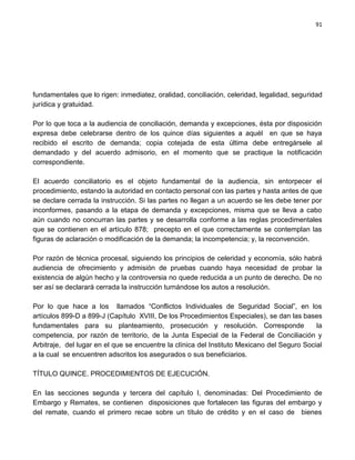 91




fundamentales que lo rigen: inmediatez, oralidad, conciliación, celeridad, legalidad, seguridad
jurídica y gratuidad.

Por lo que toca a la audiencia de conciliación, demanda y excepciones, ésta por disposición
expresa debe celebrarse dentro de los quince días siguientes a aquél en que se haya
recibido el escrito de demanda; copia cotejada de esta última debe entregársele al
demandado y del acuerdo admisorio, en el momento que se practique la notificación
correspondiente.

El acuerdo conciliatorio es el objeto fundamental de la audiencia, sin entorpecer el
procedimiento, estando la autoridad en contacto personal con las partes y hasta antes de que
se declare cerrada la instrucción. Si las partes no llegan a un acuerdo se les debe tener por
inconformes, pasando a la etapa de demanda y excepciones, misma que se lleva a cabo
aún cuando no concurran las partes y se desarrolla conforme a las reglas procedimentales
que se contienen en el artículo 878; precepto en el que correctamente se contemplan las
figuras de aclaración o modificación de la demanda; la incompetencia; y, la reconvención.

Por razón de técnica procesal, siguiendo los principios de celeridad y economía, sólo habrá
audiencia de ofrecimiento y admisión de pruebas cuando haya necesidad de probar la
existencia de algún hecho y la controversia no quede reducida a un punto de derecho. De no
ser así se declarará cerrada la instrucción turnándose los autos a resolución.

Por lo que hace a los llamados “Conflictos Individuales de Seguridad Social”, en los
artículos 899-D a 899-J (Capítulo XVIII, De los Procedimientos Especiales), se dan las bases
fundamentales para su planteamiento, prosecución y resolución. Corresponde                   la
competencia, por razón de territorio, de la Junta Especial de la Federal de Conciliación y
Arbitraje, del lugar en el que se encuentre la clínica del Instituto Mexicano del Seguro Social
a la cual se encuentren adscritos los asegurados o sus beneficiarios.

TÍTULO QUINCE. PROCEDIMIENTOS DE EJECUCIÓN.

En las secciones segunda y tercera del capítulo I, denominadas: Del Procedimiento de
Embargo y Remates, se contienen disposiciones que fortalecen las figuras del embargo y
del remate, cuando el primero recae sobre un título de crédito y en el caso de bienes
 