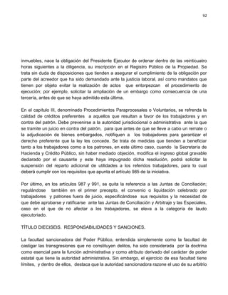 92




inmuebles, nace la obligación del Presidente Ejecutor de ordenar dentro de las veinticuatro
horas siguientes a la diligencia, su inscripción en el Registro Público de la Propiedad. Se
trata sin duda de disposiciones que tienden a asegurar el cumplimiento de la obligación por
parte del acreedor que ha sido demandado ante la justicia laboral, así como mandatos que
tienen por objeto evitar la realización de actos que entorpezcan el procedimiento de
ejecución; por ejemplo, solicitar la ampliación de un embargo como consecuencia de una
tercería, antes de que se haya admitido esta última.

En el capítulo III, denominado Procedimientos Paraprocesales o Voluntarios, se refrenda la
calidad de créditos preferentes a aquellos que resultan a favor de los trabajadores y en
contra del patrón. Debe prevenirse a la autoridad jurisdiccional o administrativa ante la que
se tramite un juicio en contra del patrón, para que antes de que se lleve a cabo un remate o
la adjudicación de bienes embargados, notifiquen a los trabajadores para garantizar el
derecho preferente que la ley les concede. Se trata de medidas que tienden a beneficiar
tanto a los trabajadores como a los patrones, en este último caso, cuando la Secretaría de
Hacienda y Crédito Público, sin haber mediado objeción, modifica el ingreso global gravable
declarado por el causante y este haya impugnado dicha resolución, podrá solicitar la
suspensión del reparto adicional de utilidades a los referidos trabajadores, para lo cual
deberá cumplir con los requisitos que apunta el artículo 985 de la iniciativa.

Por último, en los artículos 987 y 991, se quita la referencia a las Juntas de Conciliación;
regulándose también en el primer precepto, el convenio o liquidación celebrado por
trabajadores y patrones fuera de juicio, especificándose sus requisitos y la necesidad de
que debe aprobarse y ratificarse ante las Juntas de Conciliación y Arbitraje y las Especiales,
caso en el que de no afectar a los trabajadores, se eleva a la categoría de laudo
ejecutoriado.

TÍTULO DIECISEIS. RESPONSABILIDADES Y SANCIONES.

La facultad sancionadora del Poder Público, entendida simplemente como la facultad de
castigar las transgresiones que no constituyen delitos, ha sido considerada por la doctrina
como esencial para la función administrativa y como atributo derivado del carácter de poder
estatal que tiene la autoridad administrativa. Sin embargo, el ejercicio de esa facultad tiene
límites, y dentro de ellos, destaca que la autoridad sancionadora razone el uso de su arbitrio
 