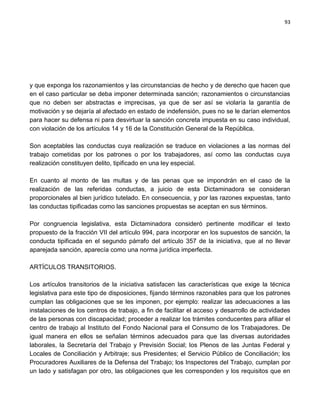 93




y que exponga los razonamientos y las circunstancias de hecho y de derecho que hacen que
en el caso particular se deba imponer determinada sanción; razonamientos o circunstancias
que no deben ser abstractas e imprecisas, ya que de ser así se violaría la garantía de
motivación y se dejaría al afectado en estado de indefensión, pues no se le darían elementos
para hacer su defensa ni para desvirtuar la sanción concreta impuesta en su caso individual,
con violación de los artículos 14 y 16 de la Constitución General de la República.

Son aceptables las conductas cuya realización se traduce en violaciones a las normas del
trabajo cometidas por los patrones o por los trabajadores, así como las conductas cuya
realización constituyen delito, tipificado en una ley especial.

En cuanto al monto de las multas y de las penas que se impondrán en el caso de la
realización de las referidas conductas, a juicio de esta Dictaminadora se consideran
proporcionales al bien jurídico tutelado. En consecuencia, y por las razones expuestas, tanto
las conductas tipificadas como las sanciones propuestas se aceptan en sus términos.

Por congruencia legislativa, esta Dictaminadora consideró pertinente modificar el texto
propuesto de la fracción VII del artículo 994, para incorporar en los supuestos de sanción, la
conducta tipificada en el segundo párrafo del artículo 357 de la iniciativa, que al no llevar
aparejada sanción, aparecía como una norma jurídica imperfecta.

ARTÍCULOS TRANSITORIOS.

Los artículos transitorios de la iniciativa satisfacen las características que exige la técnica
legislativa para este tipo de disposiciones, fijando términos razonables para que los patrones
cumplan las obligaciones que se les imponen, por ejemplo: realizar las adecuaciones a las
instalaciones de los centros de trabajo, a fin de facilitar el acceso y desarrollo de actividades
de las personas con discapacidad; proceder a realizar los trámites conducentes para afiliar el
centro de trabajo al Instituto del Fondo Nacional para el Consumo de los Trabajadores. De
igual manera en ellos se señalan términos adecuados para que las diversas autoridades
laborales, la Secretaría del Trabajo y Previsión Social; los Plenos de las Juntas Federal y
Locales de Conciliación y Arbitraje; sus Presidentes; el Servicio Público de Conciliación; los
Procuradores Auxiliares de la Defensa del Trabajo; los Inspectores del Trabajo, cumplan por
un lado y satisfagan por otro, las obligaciones que les corresponden y los requisitos que en
 