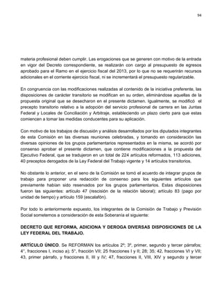 94




materia profesional deben cumplir. Las erogaciones que se generen con motivo de la entrada
en vigor del Decreto correspondiente, se realizarán con cargo al presupuesto de egresos
aprobado para el Ramo en el ejercicio fiscal del 2013, por lo que no se requerirán recursos
adicionales en el corriente ejercicio fiscal, ni se incrementará el presupuesto regularizable.

En congruencia con las modificaciones realizadas al contenido de la iniciativa preferente, las
disposiciones de carácter transitorio se modifican en su orden, eliminándose aquellas de la
propuesta original que se desecharon en el presente dictamen. Igualmente, se modificó el
precepto transitorio relativo a la adopción del servicio profesional de carrera en las Juntas
Federal y Locales de Conciliación y Arbitraje, estableciendo un plazo cierto para que estas
comiencen a tomar las medidas conducentes para su aplicación.

Con motivo de los trabajos de discusión y análisis desarrollados por los diputados integrantes
de esta Comisión en las diversas reuniones celebradas, y tomando en consideración las
diversas opiniones de los grupos parlamentarios representados en la misma, se acordó por
consenso aprobar el presente dictamen, que contiene modificaciones a la propuesta del
Ejecutivo Federal, que se tradujeron en un total de 224 artículos reformados, 113 adiciones,
40 preceptos derogados de la Ley Federal del Trabajo vigente y 14 artículos transitorios.

No obstante lo anterior, en el seno de la Comisión se tomó el acuerdo de integrar grupos de
trabajo para proponer una redacción de consenso para los siguientes artículos que
previamente habían sido reservados por los grupos parlamentarios. Estas disposiciones
fueron las siguientes: artículo 47 (rescisión de la relación laboral); artículo 83 (pago por
unidad de tiempo) y artículo 159 (escalafón).

Por todo lo anteriormente expuesto, los integrantes de la Comisión de Trabajo y Previsión
Social sometemos a consideración de esta Soberanía el siguiente:

DECRETO QUE REFORMA, ADICIONA Y DEROGA DIVERSAS DISPOSICIONES DE LA
LEY FEDERAL DEL TRABAJO.

ARTÍCULO ÚNICO. Se REFORMAN los artículos 2º; 3º, primer, segundo y tercer párrafos;
4°, fracciones I, inciso a); 5°, fracción VII; 25 fracciones I y II; 28; 35; 42, fracciones VI y VII;
43, primer párrafo, y fracciones II, III y IV; 47, fracciones II, VIII, XIV y segundo y tercer
 