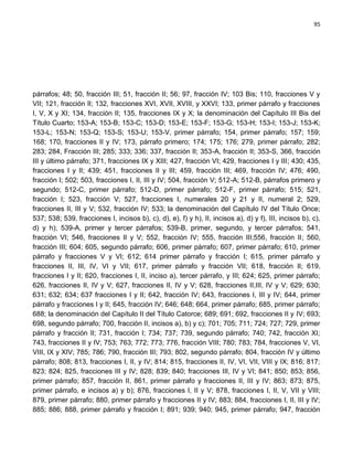 95




párrafos; 48; 50, fracción III; 51, fracción II; 56; 97, fracción IV; 103 Bis; 110, fracciones V y
VII; 121, fracción II; 132, fracciones XVI, XVII, XVIII, y XXVI; 133, primer párrafo y fracciones
I, V, X y XI; 134, fracción II; 135, fracciones IX y X; la denominación del Capítulo III Bis del
Título Cuarto; 153-A; 153-B; 153-C; 153-D; 153-E; 153-F; 153-G; 153-H; 153-I; 153-J; 153-K;
153-L; 153-N; 153-Q; 153-S; 153-U; 153-V, primer párrafo; 154, primer párrafo; 157; 159;
168; 170, fracciones II y IV; 173, párrafo primero; 174; 175; 176; 279, primer párrafo; 282;
283; 284, Fracción III; 285; 333; 336; 337, fracción II; 353-A, fracción II; 353-S, 366, fracción
III y último párrafo; 371, fracciones IX y XIII; 427, fracción VI; 429, fracciones I y III; 430; 435,
fracciones I y II; 439; 451, fracciones II y III; 459, fracción III; 469, fracción IV; 476; 490,
fracción I; 502; 503, fracciones I, II, III y IV; 504, fracción V; 512-A; 512-B, párrafos primero y
segundo; 512-C, primer párrafo; 512-D, primer párrafo; 512-F, primer párrafo; 515; 521,
fracción I; 523, fracción V; 527, fracciones I, numerales 20 y 21 y II, numeral 2; 529,
fracciones II, III y V; 532, fracción IV; 533; la denominación del Capítulo IV del Título Once;
537; 538; 539, fracciones I, incisos b), c), d), e), f) y h), II, incisos a), d) y f), III, incisos b), c),
d) y h); 539-A, primer y tercer párrafos; 539-B, primer, segundo, y tercer párrafos; 541,
fracción VI; 546, fracciones II y V; 552, fracción IV; 555, fracción III;556, fracción II; 560,
fracción III; 604; 605, segundo párrafo; 606, primer párrafo; 607, primer párrafo; 610, primer
párrafo y fracciones V y VI; 612; 614 primer párrafo y fracción I; 615, primer párrafo y
fracciones II, III, IV, VI y VII; 617, primer párrafo y fracción VII; 618, fracción II; 619,
fracciones I y II; 620, fracciones I, II, inciso a), tercer párrafo, y III; 624; 625, primer párrafo;
626, fracciones II, IV y V; 627, fracciones II, IV y V; 628, fracciones II,III, IV y V; 629; 630;
631; 632; 634; 637 fracciones I y II; 642, fracción IV; 643, fracciones I, III y IV; 644, primer
párrafo y fracciones I y II; 645, fracción IV; 646; 648; 664, primer párrafo; 685, primer párrafo;
688; la denominación del Capítulo II del Título Catorce; 689; 691; 692, fracciones II y IV; 693;
698, segundo párrafo; 700, fracción II, incisos a), b) y c); 701; 705; 711; 724; 727; 729, primer
párrafo y fracción II; 731, fracción I; 734; 737; 739, segundo párrafo; 740; 742, fracción XI;
743, fracciones II y IV; 753; 763; 772; 773; 776, fracción VIII; 780; 783; 784, fracciones V, VI,
VIII, IX y XIV; 785; 786; 790, fracción III; 793; 802, segundo párrafo; 804, fracción IV y último
párrafo; 808; 813, fracciones I, II, y IV; 814; 815, fracciones II, IV, VI, VII, VIII y IX; 816; 817;
823; 824; 825, fracciones III y IV; 828; 839; 840; fracciones III, IV y VI; 841; 850; 853; 856,
primer párrafo; 857, fracción II, 861, primer párrafo y fracciones II, III y IV; 863; 873; 875,
primer párrafo, e incisos a) y b); 876, fracciones I, II y V; 878, fracciones I, II, V, VII y VIII;
879, primer párrafo; 880, primer párrafo y fracciones II y IV; 883; 884, fracciones I, II, III y IV;
885; 886; 888, primer párrafo y fracción I; 891; 939; 940; 945, primer párrafo; 947, fracción
 