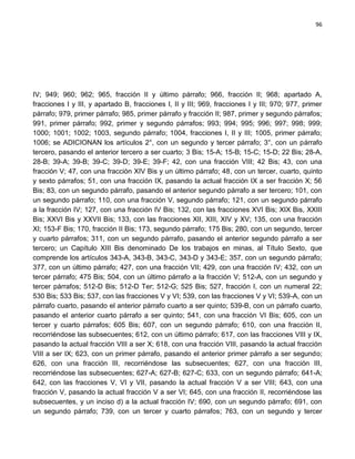 96




IV; 949; 960; 962; 965, fracción II y último párrafo; 966, fracción II; 968; apartado A,
fracciones I y III, y apartado B, fracciones I, II y III; 969, fracciones I y III; 970; 977, primer
párrafo; 979, primer párrafo; 985, primer párrafo y fracción II; 987, primer y segundo párrafos;
991, primer párrafo; 992, primer y segundo párrafos; 993; 994; 995; 996; 997; 998; 999;
1000; 1001; 1002; 1003, segundo párrafo; 1004, fracciones I, II y III; 1005, primer párrafo;
1006; se ADICIONAN los artículos 2°, con un segundo y tercer párrafo; 3°, con un párrafo
tercero, pasando el anterior tercero a ser cuarto; 3 Bis; 15-A; 15-B; 15-C; 15-D; 22 Bis; 28-A,
28-B; 39-A; 39-B; 39-C; 39-D; 39-E; 39-F; 42, con una fracción VIII; 42 Bis; 43, con una
fracción V; 47, con una fracción XIV Bis y un último párrafo; 48, con un tercer, cuarto, quinto
y sexto párrafos; 51, con una fracción IX, pasando la actual fracción IX a ser fracción X; 56
Bis; 83, con un segundo párrafo, pasando el anterior segundo párrafo a ser tercero; 101, con
un segundo párrafo; 110, con una fracción V, segundo párrafo; 121, con un segundo párrafo
a la fracción IV; 127, con una fracción IV Bis; 132, con las fracciones XVI Bis; XIX Bis, XXIII
Bis; XXVI Bis y XXVII Bis; 133, con las fracciones XII, XIII, XIV y XV; 135, con una fracción
XI; 153-F Bis; 170, fracción II Bis; 173, segundo párrafo; 175 Bis; 280, con un segundo, tercer
y cuarto párrafos; 311, con un segundo párrafo, pasando el anterior segundo párrafo a ser
tercero; un Capítulo XIII Bis denominado De los trabajos en minas, al Título Sexto, que
comprende los artículos 343-A, 343-B, 343-C, 343-D y 343-E; 357, con un segundo párrafo;
377, con un último párrafo; 427, con una fracción VII; 429, con una fracción IV; 432, con un
tercer párrafo; 475 Bis; 504, con un último párrafo a la fracción V; 512-A, con un segundo y
tercer párrafos; 512-D Bis; 512-D Ter; 512-G; 525 Bis; 527, fracción I, con un numeral 22;
530 Bis; 533 Bis; 537, con las fracciones V y VI; 539, con las fracciones V y VI; 539-A, con un
párrafo cuarto, pasando el anterior párrafo cuarto a ser quinto; 539-B, con un párrafo cuarto,
pasando el anterior cuarto párrafo a ser quinto; 541, con una fracción VI Bis; 605, con un
tercer y cuarto párrafos; 605 Bis; 607, con un segundo párrafo; 610, con una fracción II,
recorriéndose las subsecuentes; 612, con un último párrafo; 617, con las fracciones VIII y IX,
pasando la actual fracción VIII a ser X; 618, con una fracción VIII, pasando la actual fracción
VIII a ser IX; 623, con un primer párrafo, pasando el anterior primer párrafo a ser segundo;
626, con una fracción III, recorriéndose las subsecuentes; 627, con una fracción III,
recorriéndose las subsecuentes; 627-A; 627-B; 627-C; 633, con un segundo párrafo; 641-A;
642, con las fracciones V, VI y VII, pasando la actual fracción V a ser VIII; 643, con una
fracción V, pasando la actual fracción V a ser VI; 645, con una fracción II, recorriéndose las
subsecuentes, y un inciso d) a la actual fracción IV; 690, con un segundo párrafo; 691, con
un segundo párrafo; 739, con un tercer y cuarto párrafos; 763, con un segundo y tercer
 