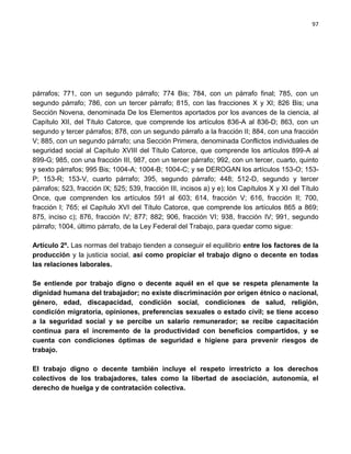 97




párrafos; 771, con un segundo párrafo; 774 Bis; 784, con un párrafo final; 785, con un
segundo párrafo; 786, con un tercer párrafo; 815, con las fracciones X y XI; 826 Bis; una
Sección Novena, denominada De los Elementos aportados por los avances de la ciencia, al
Capítulo XII, del Título Catorce, que comprende los artículos 836-A al 836-D; 863, con un
segundo y tercer párrafos; 878, con un segundo párrafo a la fracción II; 884, con una fracción
V; 885, con un segundo párrafo; una Sección Primera, denominada Conflictos individuales de
seguridad social al Capítulo XVIII del Título Catorce, que comprende los artículos 899-A al
899-G; 985, con una fracción III, 987, con un tercer párrafo; 992, con un tercer, cuarto, quinto
y sexto párrafos; 995 Bis; 1004-A; 1004-B; 1004-C; y se DEROGAN los artículos 153-O; 153-
P; 153-R; 153-V, cuarto párrafo; 395, segundo párrafo; 448; 512-D, segundo y tercer
párrafos; 523, fracción IX; 525; 539, fracción III, incisos a) y e); los Capítulos X y XI del Título
Once, que comprenden los artículos 591 al 603; 614, fracción V; 616, fracción II; 700,
fracción I; 765; el Capítulo XVI del Título Catorce, que comprende los artículos 865 a 869;
875, inciso c); 876, fracción IV; 877; 882; 906, fracción VI; 938, fracción IV; 991, segundo
párrafo; 1004, último párrafo, de la Ley Federal del Trabajo, para quedar como sigue:

Artículo 2º. Las normas del trabajo tienden a conseguir el equilibrio entre los factores de la
producción y la justicia social, así como propiciar el trabajo digno o decente en todas
las relaciones laborales.

Se entiende por trabajo digno o decente aquél en el que se respeta plenamente la
dignidad humana del trabajador; no existe discriminación por origen étnico o nacional,
género, edad, discapacidad, condición social, condiciones de salud, religión,
condición migratoria, opiniones, preferencias sexuales o estado civil; se tiene acceso
a la seguridad social y se percibe un salario remunerador; se recibe capacitación
continua para el incremento de la productividad con beneficios compartidos, y se
cuenta con condiciones óptimas de seguridad e higiene para prevenir riesgos de
trabajo.

El trabajo digno o decente también incluye el respeto irrestricto a los derechos
colectivos de los trabajadores, tales como la libertad de asociación, autonomía, el
derecho de huelga y de contratación colectiva.
 