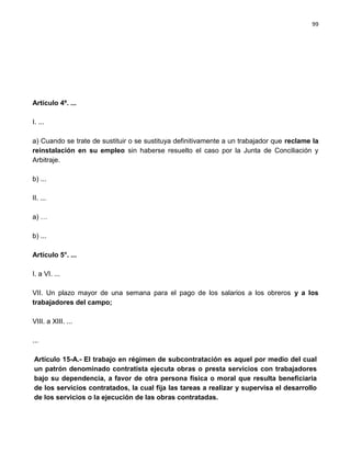 99




Artículo 4º. ...

I. ...

a) Cuando se trate de sustituir o se sustituya definitivamente a un trabajador que reclame la
reinstalación en su empleo sin haberse resuelto el caso por la Junta de Conciliación y
Arbitraje.

b) ...

II. ...

a) …

b) ...

Artículo 5°. ...

I. a VI. ...

VII. Un plazo mayor de una semana para el pago de los salarios a los obreros y a los
trabajadores del campo;

VIII. a XIII. ...

...

Artículo 15-A.- El trabajo en régimen de subcontratación es aquel por medio del cual
un patrón denominado contratista ejecuta obras o presta servicios con trabajadores
bajo su dependencia, a favor de otra persona física o moral que resulta beneficiaria
de los servicios contratados, la cual fija las tareas a realizar y supervisa el desarrollo
de los servicios o la ejecución de las obras contratadas.
 