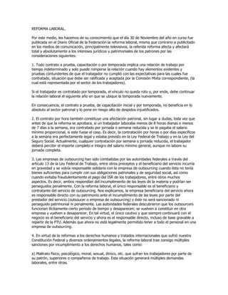 REFORMA LABORAL.

Por este medio, les hacemos de su conocimiento que el día 30 de Noviembre del año en curso fue
publicada en el Diario Oficial de la Federación la reforma laboral, misma que contrario a publicitado
en los medios de comunicación, principalmente televisivos, la referida reforma afecta y afectará
total y absolutamente a los intereses jurídicos y patrimoniales de los patrones por las
consideraciones siguientes:

1. Todo contrato a prueba, capacitación o por temporada implica una relación de trabajo por
tiempo indeterminado y solo puede romperse la relación cuando hay elementos evidentes y
pruebas contundentes de que el trabajador no cumplió con las expectativas para las cuales fue
contratado, situación que debe ser ratificada y aceptada por la Comisión Mixta correspondiente, (la
cual está representada por el sector de los trabajadores).

Si el trabajador es contratado por temporada, el vínculo no queda roto y, por ende, debe continuar
la relación laboral el siguiente año en que se ubique la temporada nuevamente.

En consecuencia, el contrato a prueba, de capacitación inicial y por temporada, no beneficia en lo
absoluto al sector patronal y lo pone en riesgo alto de despidos injustificados.

2. El contrato por hora también constituye una afectación patronal, sin lugar a dudas, toda vez que
antes de que la reforma se aprobara, si un trabajador laboraba menos de 8 horas diarias o menos
de 7 días a la semana, era contratado por jornada o semana reducida y se le pagaba el salario
mínimo proporcional, si este fuese el caso. Es decir, la contratación por horas o por días específicos
a la semana era perfectamente legal y estaba previsto en la Ley Federal de Trabajo y en la Ley del
Seguro Social. Actualmente, cualquier contratación por semana o jornada reducida, el trabajador
deberá percibir el importe completo e íntegro del salario mínimo general, aunque no labore su
jornada completa.

3. Las empresas de outsourcing han sido combatidas por las autoridades federales a través del
artículo 13 de la Ley Federal de Trabajo, entre otros preceptos y el beneficiario del servicio incurría
en gravedad y se volvía responsable solidario con la empresa de outsourcing cuando ésta no tenía
bienes suficientes para cumplir con sus obligaciones patronales y de seguridad social, así como
cuando evitaba fraudulentamente el pago del ISR de los trabajadores, entre otros muchos
aspectos. Es decir, ambos respondían del incumplimiento de las leyes de la materia y podrían ser
perseguidos penalmente. Con la reforma laboral, el único responsable es el beneficiario y
contratante del servicio de outsourcing. Nos explicamos, la empresa beneficiaria del servicio ahora
es responsable directo con su patrimonio ante el incumplimiento de las leyes por parte del
prestador del servicio (outsoucer o empresa de outsourcing) y éste no será sancionado ni
perseguido patrimonial ni penalmente. Las autoridades federales descubrieron que los outsourcers
funcionan ilícitamente cierto período de tiempo y desaparecen; se vuelven a constituir en otra
empresa y vuelven a desaparecer. En tal virtud, el único cautivo y que siempre continuará con el
negocio es el beneficiario del servicio y ahora es el responsable directo, incluso de base gravable a
repartir de la PTU. Además que ahora no está legalmente permitido tener a todo el personal en una
empresa de outsourcing.

4. En virtud de la reformas a los derechos humanos y tratados internacionales que sufrió nuestra
Constitución Federal y diversos ordenamientos legales, la reforma laboral trae consigo múltiples
sanciones por incumplimiento a los derechos humanos, tales como:

a) Maltrato físico, psicológico, moral, sexual, étnico, etc. que sufran los trabajadores por parte de
su patrón, superiores o compañeros de trabajo. Esta situación generará múltiples demandas
laborales, entre otras.
 