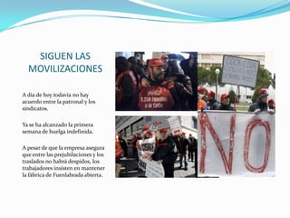 SIGUEN LAS
MOVILIZACIONES
A día de hoy todavía no hay
acuerdo entre la patronal y los
sindicatos.
Ya se ha alcanzado la primera
semana de huelga indefinida.
A pesar de que la empresa asegura
que entre las prejubilaciones y los
traslados no habrá despidos, los
trabajadores insisten en mantener
la fábrica de Fuenlabrada abierta.

 