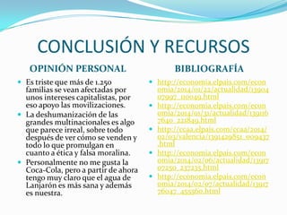 CONCLUSIÓN Y RECURSOS
OPINIÓN PERSONAL
 Es triste que más de 1.250

familias se vean afectadas por
unos intereses capitalistas, por
eso apoyo las movilizaciones.
 La deshumanización de las
grandes multinacionales es algo
que parece irreal, sobre todo
después de ver cómo se venden y
todo lo que promulgan en
cuanto a ética y falsa moralina.
 Personalmente no me gusta la
Coca-Cola, pero a partir de ahora
tengo muy claro que el agua de
Lanjarón es más sana y además
es nuestra.

BIBLIOGRAFÍA
 http://economia.elpais.com/econ





omia/2014/01/22/actualidad/13904
07997_110049.html
http://economia.elpais.com/econ
omia/2014/01/31/actualidad/139116
7640_221849.html
http://ccaa.elpais.com/ccaa/2014/
02/03/valencia/1391429851_009437
.html
http://economia.elpais.com/econ
omia/2014/02/06/actualidad/13917
07250_237235.html
http://economia.elpais.com/econ
omia/2014/02/07/actualidad/13917
76047_455560.html

 