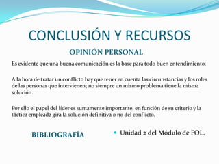 CONCLUSIÓN Y RECURSOS
OPINIÓN PERSONAL
Es evidente que una buena comunicación es la base para todo buen entendimiento.
A la hora de tratar un conflicto hay que tener en cuenta las circunstancias y los roles
de las personas que intervienen; no siempre un mismo problema tiene la misma
solución.
Por ello el papel del líder es sumamente importante, en función de su criterio y la
táctica empleada gira la solución definitiva o no del conflicto.

BIBLIOGRAFÍA

 Unidad 2 del Módulo de FOL.

 