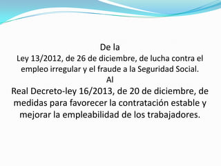 De la
Ley 13/2012, de 26 de diciembre, de lucha contra el
empleo irregular y el fraude a la Seguridad Social.
Al

Real Decreto-ley 16/2013, de 20 de diciembre, de
medidas para favorecer la contratación estable y
mejorar la empleabilidad de los trabajadores.

 