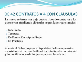 DE 42 CONTRATOS A 4 CON CLÁUSULAS
La nueva reforma nos deja cuatro tipos de contratos a los
que se van añadiendo cláusulas según las circunstancias:
o Indefinido
o Temporal
o De Formación y Aprendizaje
o En Prácticas

Además el Gobierno pone a disposición de los empresarios
un asistente virtual que facilitará los trámites de contratación
y las bonificaciones de las que se pueden beneficiar.

 