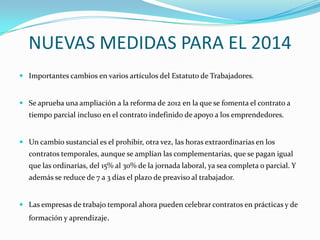 NUEVAS MEDIDAS PARA EL 2014
 Importantes cambios en varios artículos del Estatuto de Trabajadores.

 Se aprueba una ampliación a la reforma de 2012 en la que se fomenta el contrato a

tiempo parcial incluso en el contrato indefinido de apoyo a los emprendedores.

 Un cambio sustancial es el prohibir, otra vez, las horas extraordinarias en los

contratos temporales, aunque se amplían las complementarias, que se pagan igual
que las ordinarias, del 15% al 30% de la jornada laboral, ya sea completa o parcial. Y
además se reduce de 7 a 3 días el plazo de preaviso al trabajador.

 Las empresas de trabajo temporal ahora pueden celebrar contratos en prácticas y de

formación y aprendizaje.

 