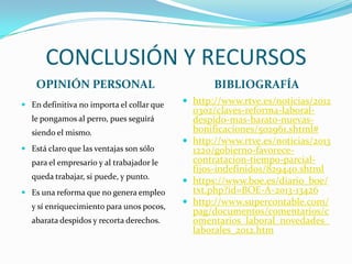 CONCLUSIÓN Y RECURSOS
OPINIÓN PERSONAL
 En definitiva no importa el collar que

le pongamos al perro, pues seguirá
siendo el mismo.
 Está claro que las ventajas son sólo

para el empresario y al trabajador le
queda trabajar, si puede, y punto.
 Es una reforma que no genera empleo

y sí enriquecimiento para unos pocos,
abarata despidos y recorta derechos.

BIBLIOGRAFÍA
 http://www.rtve.es/noticias/2012

0302/claves-reforma-laboraldespido-mas-barato-nuevasbonificaciones/502961.shtml#
 http://www.rtve.es/noticias/2013
1220/gobierno-favorececontratacion-tiempo-parcialfijos-indefinidos/829440.shtml
 https://www.boe.es/diario_boe/
txt.php?id=BOE-A-2013-13426
 http://www.supercontable.com/
pag/documentos/comentarios/c
omentarios_laboral_novedades_
laborales_2012.htm

 