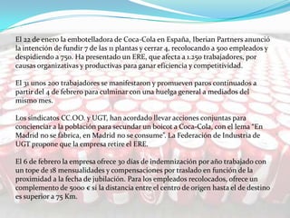 El 22 de enero la embotelladora de Coca-Cola en España, Iberian Partners anunció
la intención de fundir 7 de las 11 plantas y cerrar 4, recolocando a 500 empleados y
despidiendo a 750. Ha presentado un ERE, que afecta a 1.250 trabajadores, por
causas organizativas y productivas para ganar eficiencia y competitividad.

El 31 unos 200 trabajadores se manifestaron y promueven paros continuados a
partir del 4 de febrero para culminar con una huelga general a mediados del
mismo mes.
Los sindicatos CC.OO. y UGT, han acordado llevar acciones conjuntas para
concienciar a la población para secundar un boicot a Coca-Cola, con el lema “En
Madrid no se fabrica, en Madrid no se consume”. La Federación de Industria de
UGT propone que la empresa retire el ERE.
El 6 de febrero la empresa ofrece 30 días de indemnización por año trabajado con
un tope de 18 mensualidades y compensaciones por traslado en función de la
proximidad a la fecha de jubilación. Para los empleados recolocados, ofrece un
complemento de 5000 € si la distancia entre el centro de origen hasta el de destino
es superior a 75 Km.

 