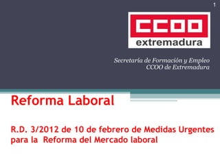 Reforma Laboral  R.D. 3/2012 de 10 de febrero de Medidas Urgentes para la  Reforma del Mercado laboral   Secretaría de Formación y Empleo CCOO de Extremadura 