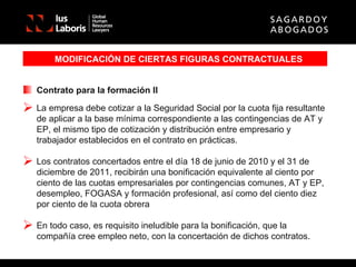 MODIFICACIÓN DE CIERTAS FIGURAS CONTRACTUALES Contrato para la formación II La empresa debe cotizar a la Seguridad Social por la cuota fija resultante de aplicar a la base mínima correspondiente a las contingencias de AT y EP, el mismo tipo de cotización y distribución entre empresario y trabajador establecidos en el contrato en prácticas. Los contratos concertados entre el día 18 de junio de 2010 y el 31 de diciembre de 2011, recibirán una bonificación equivalente al ciento por ciento de las cuotas empresariales por contingencias comunes, AT y EP, desempleo, FOGASA y formación profesional, así como del ciento diez por ciento de la cuota obrera En todo caso, es requisito ineludible para la bonificación, que la compañía cree empleo neto, con la concertación de dichos contratos. 