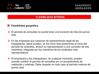 FLEXIBILIDAD INTERNA Flexibilidad geográfica El período de consultas no puede tener una duración de más de quince días En las empresas que carezcan de representación legal de los trabajadores, éstos pueden, en los cinco días posteriores al inicio del período de consultas, atribuir su representación a una comisión de tres miembros, integrada por los miembros de los sindicatos más representativos El empresario y los trabajadores, en cualquier momento, pueden acordar sustituir el período de consultas por un procedimiento de mediación y arbitraje. Debe respetar en todo caso el período máximo de quince días 