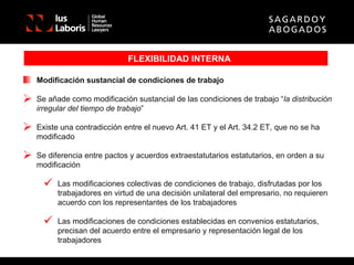 FLEXIBILIDAD INTERNA Modificación sustancial de condiciones de trabajo Se añade como modificación sustancial de las condiciones de trabajo “ la distribución irregular del tiempo de trabajo ” Existe una contradicción entre el nuevo Art. 41 ET y el Art. 34.2 ET, que no se ha modificado Se diferencia entre pactos y acuerdos extraestatutarios estatutarios, en orden a su modificación Las modificaciones colectivas de condiciones de trabajo, disfrutadas por los trabajadores en virtud de una decisión unilateral del empresario, no requieren acuerdo con los representantes de los trabajadores Las modificaciones de condiciones establecidas en convenios estatutarios, precisan del acuerdo entre el empresario y representación legal de los trabajadores 