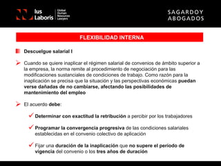 FLEXIBILIDAD INTERNA Descuelgue salarial I Cuando se quiere inaplicar el régimen salarial de convenios de ámbito superior a la empresa, la norma remite al procedimiento de negociación para las modificaciones sustanciales de condiciones de trabajo. Como razón para la inaplicación se precisa que la situación y las perspectivas económicas  puedan verse dañadas de no cambiarse, afectando las posibilidades de mantenimiento del empleo El acuerdo  debe : Determinar con exactitud la retribución  a percibir por los trabajadores Programar la convergencia progresiva  de las condiciones salariales establecidas en el convenio colectivo de aplicación Fijar una  duración de la inaplicación  que  no supere el período de vigencia  del convenio o los  tres años de duración 