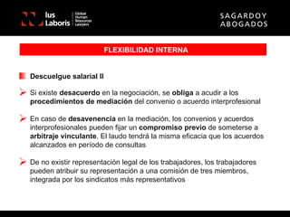 FLEXIBILIDAD INTERNA Descuelgue salarial II Si existe  desacuerdo  en la negociación, se  obliga  a acudir a los  procedimientos de mediación  del convenio o acuerdo interprofesional En caso de  desavenencia  en la mediación, los convenios y acuerdos interprofesionales pueden fijar un  compromiso previo  de someterse a  arbitraje vinculante . El laudo tendrá la misma eficacia que los acuerdos alcanzados en período de consultas De no existir representación legal de los trabajadores, los trabajadores pueden atribuir su representación a una comisión de tres miembros, integrada por los sindicatos más representativos 