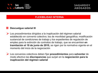 FLEXIBILIDAD INTERNA Descuelgue salarial III Los procedimientos dirigidos a la inaplicación del régimen salarial establecido en convenio colectivo; los de movilidad geográfica; modificación sustancial de condiciones de trabajo y los expedientes de regulación de empleo para la extinción de contratos de trabajo, que se encuentren  en tramitación el 18 de junio de 2010,  se rigen por la normativa vigente en el momento del inicio de la negociación Los convenios colectivos deben fijar  procedimientos  para  solventar  de modo efectivo las  discrepancias  que surjan en la  negociación para la inaplicación del régimen salarial 