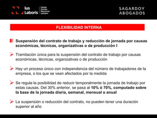 FLEXIBILIDAD INTERNA Suspensión del contrato de trabajo y reducción de jornada por causas económicas, técnicas, organizativas o de producción I Tramitación única para la suspensión del contrato de trabajo por causas económicas, técnicas, organizativas o de producción Hay un proceso único con independencia del número de trabajadores de la empresa, o los que se vean afectados por la medida Se regula la posibilidad de reducir temporalmente la jornada de trabajo por estas causas. Del 30% anterior, se pasa al  10% ó 70%, computado sobre la base de la jornada diaria, semanal, mensual o anual La suspensión o reducción del contrato, no pueden tener una duración superior al año 