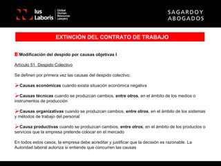EXTINCIÓN DEL CONTRATO DE TRABAJO Modificación del despido por causas objetivas I Artículo 51. Despido Colectivo Se definen por primera vez las causas del despido colectivo: Causas económicas  cuando exista situación económica negativa Causas técnicas  cuando se produzcan cambios,  entre otros , en el ámbito de los medios o instrumentos de producción Causas organizativas  cuando se produzcan cambios,  entre otros , en el ámbito de los sistemas y métodos de trabajo del personal Causa productivas  cuando se produzcan cambios,  entre otros , en el ámbito de los productos o servicios que la empresa pretende colocar en el mercado En todos estos casos, la empresa debe acreditar y justificar que la decisión es razonable. La Autoridad laboral autoriza si entiende que concurren las causas 
