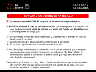 EXTINCIÓN DEL CONTRATO DE TRABAJO Abono por parte de FOGASA de parte de indemnización por despido El  FOGASA abonará 8 días de la indemnización  que corresponda al trabajador. Es una medida temporal  hasta la entrada en vigor del Fondo de Capitalización.  Como  requisitos  se exige que: Los contratos extinguidos sean indefinidos y suscritos tras la entrada en vigor de la reforma (18 de junio) La extinción sea por causas objetivas individuales o colectivas El contrato haya tenido una duración superior a un año. El FOGASA paga directamente al trabajador, con lo que se entiende que la empresa consigna únicamente la indemnización sin los ocho días. Se debe reflejar, en comunicación escrita al trabajador, el salario diario que haya servido para el cálculo de la indemnización Esta medida se financia con cargo a las cotizaciones efectuadas por los empresarios al FOGASA. (Parece que esto no conllevará una subida de los tipos, sino una redistribución de los conceptos existentes) 
