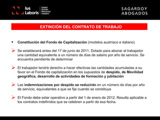 EXTINCIÓN DEL CONTRATO DE TRABAJO Constitución del Fondo de Capitalización  (modelos austríaco e italiano) Se establecerá antes del 17 de junio de 2011. Dotado para abonar al trabajador una cantidad equivalente a un número de días de salario por año de servicio. Se encuentra pendiente de determinar El trabajador tendrá derecho a hacer efectivas las cantidades acumuladas a su favor en el Fondo de capitalización en los supuestos de  despido, de Movilidad geográfica, desarrollo de actividades de formación y jubilación Las  indemnizaciones por   despido se reducirán  en un número de días por año de servicio, equivalentes a que se fije cuando se constituya El Fondo debe estar operativo a partir del 1 de enero de 2012. Resulta aplicable a los contratos indefinidos que se celebren a partir de esa fecha. 