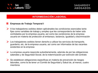 INTERMEDIACIÓN LABORAL Empresas de Trabajo Temporal I A los trabajadores cedidos deben aplicárseles las condiciones esenciales tanto fijas como variables de trabajo y empleo que les correspondería de haber sido contratados por la empresa usuaria, así como las condiciones de la empresa usuaria en materia de protección al embarazo, lactancia, igualdad y discriminación Los trabajadores cedidos tienen derecho a utilizar los servicios de transporte, guardería, etc. de la empresa usuaria, así como ser informados de las vacantes existentes en la empresa La empresa usuaria responde subsidiariamente, además de por las obligaciones salariales y de Seguridad Social, de la indemnización por extinción del contrato Se establecen obligaciones especificas en materia de prevención de riesgos laborales, como la de tener un Comité de Seguridad y Salud de, al menos, cuatro miembros 