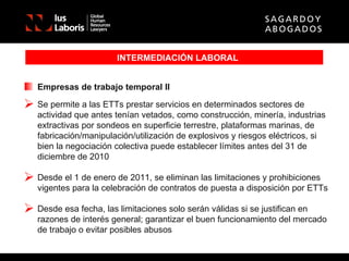 INTERMEDIACIÓN LABORAL Empresas de trabajo temporal II Se permite a las ETTs prestar servicios en determinados sectores de actividad que antes tenían vetados, como construcción, minería, industrias extractivas por sondeos en superficie terrestre, plataformas marinas, de fabricación/manipulación/utilización de explosivos y riesgos eléctricos, si bien la negociación colectiva puede establecer límites antes del 31 de diciembre de 2010 Desde el 1 de enero de 2011, se eliminan las limitaciones y prohibiciones vigentes para la celebración de contratos de puesta a disposición por ETTs Desde esa fecha, las limitaciones solo serán válidas si se justifican en razones de interés general; garantizar el buen funcionamiento del mercado de trabajo o evitar posibles abusos 