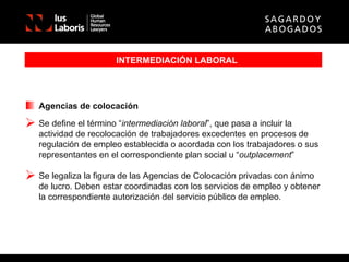 INTERMEDIACIÓN LABORAL Agencias de colocación Se define el término “ intermediación laboral ”, que pasa a incluir la actividad de recolocación de trabajadores excedentes en procesos de regulación de empleo establecida o acordada con los trabajadores o sus representantes en el correspondiente plan social u “ outplacement ” Se legaliza la figura de las Agencias de Colocación privadas con ánimo de lucro. Deben estar coordinadas con los servicios de empleo y obtener la correspondiente autorización del servicio público de empleo. 