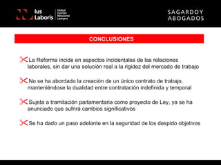 CONCLUSIONES La Reforma incide en aspectos incidentales de las relaciones laborales, sin dar una solución real a la rigidez del mercado de trabajo No se ha abordado la creación de un único contrato de trabajo, manteniéndose la dualidad entre contratación indefinida y temporal Sujeta a tramitación parlamentaria como proyecto de Ley, ya se ha anunciado que sufrirá cambios significativos Se ha dado un paso adelante en la seguridad de los despido objetivos 