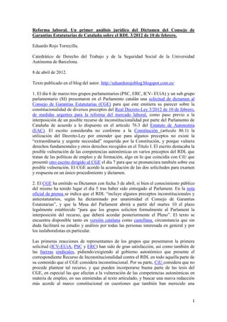 Reforma laboral. Un primer análisis jurídico del Dictamen del Consejo de
Garantías Estatutarias de Cataluña sobre el RDL 3/2012 de 10 de febrero.

Eduardo Rojo Torrecilla.

Catedrático de Derecho del Trabajo y de la Seguridad Social de la Universidad
Autónoma de Barcelona.

8 de abril de 2012.

Texto publicado en el blog del autor. http://eduardorojoblog.blogspot.com.es/

1. El día 6 de marzo tres grupos parlamentarios (PSC, ERC, ICV- EUiA) y un sub grupo
parlamentario (SI) presentaron en el Parlamento catalán una solicitud de dictamen al
Consejo de Garantías Estatutarias (CGE) para que este emitiera su parecer sobre la
constitucionalidad de diversos preceptos del Real Decreto-Ley 3/2012 de 10 de febrero,
de medidas urgentes para la reforma del mercado laboral, como paso previo a la
interposición de un posible recurso de inconstitucionalidad por parte del Parlamento de
Cataluña de acuerdo a lo dispuesto en el artículo 76.3 del Estatuto de Autonomía
(EAC). El escrito consideraba no conforme a la Constitución (artículo 86.1) la
utilización del Decreto-Ley por entender que para algunos preceptos no existe la
“extraordinaria y urgente necesidad” requerida por la Constitución, y porque vulnera
derechos fundamentales y otros derechos recogidos en el Título I. El escrito destacaba la
posible vulneración de las competencias autonómicas en varios preceptos del RDL que
tratan de las políticas de empleo y de formación, algo en lo que coincidía con CiU que
presentó otro escrito dirigido al CGE el día 7 para que se pronunciara también sobre esa
posible vulneración. El CGE acordó la acumulación de las dos solicitudes para examen
y respuesta en un único procedimiento y dictamen.

2. El CGE ha emitido su Dictamen con fecha 3 de abril, si bien el conocimiento público
del mismo ha tenido lugar el día 5 tras haber sido entregado al Parlament. En la nota
oficial de prensa se indica que el RDL “incluye algunos preceptos inconstitucionales y
antiestatutarios, según ha dictaminado por unanimidad el Consejo de Garantías
Estatutarias”, y que la Mesa del Parlament abrirá a partir del martes 10 el plazo
legalmente establecido “para que los grupos soliciten formalmente al Parlament la
interposición del recurso, que deberá acordar posteriormente el Pleno”. El texto se
encuentra disponible tanto en versión catalana como castellana, circunstancia que sin
duda facilitará su estudio y análisis por todas las personas interesada en general y por
los iuslaboralistas en particular.

Las primeras reacciones de representantes de los grupos que presentaron la primera
solicitud (ICV-EUiA, PSC y ERC) han sido de gran satisfacción, así como también de
las fuerzas sindicales, pidiendo/exigiendo al gobierno autonómico que presente el
correspondiente Recurso de Inconstitucionalidad contra el RDL en todo aquella parte de
su contenido que el CGE considera inconstitucional. Por su parte, CiU considera que no
procede plantear tal recurso, y que pueden incorporarse buena parte de las tesis del
CGE, en especial las que afectan a la vulneración de las competencias autonómicas en
materia de empleo, en sus enmiendas al texto articulado, y buscar una nueva redacción
más acorde al marco constitucional en cuestiones que también han merecido una


                                                                                       1
 