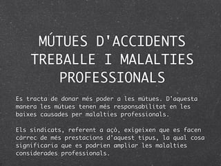 MÚTUES D'ACCIDENTS
    TREBALLE I MALALTIES
        PROFESSIONALS
Es tracta de donar més poder a les mútues. D'aquesta
manera les mútues tenen més responsabilitat en les
baixes causades per malalties professionals.

Els sindicats, referent a açò, exigeixen que es facen
càrrec de més prestacions d'aquest tipus, la qual cosa
significaria que es podrien ampliar les malalties
considerades professionals.
 