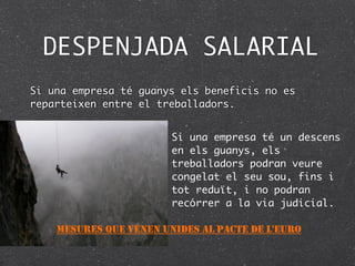 DESPENJADA SALARIAL
Si una empresa té guanys els beneficis no es
reparteixen entre el treballadors.


                        Si una empresa té un descens
                        en els guanys, els
                        treballadors podran veure
                        congelat el seu sou, fins i
                        tot reduït, i no podran
                        recórrer a la via judicial.

    MESURES QUE VÉNEN UNIDES AL PACTE DE L'EURO
 